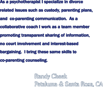 As a psychotherapist I specialize in divorce related issues such as custody, parenting plans, and co-parenting communication.  As a collaborative coach I work as a team member promoting transparent sharing of information, no court involvement and interest-based bargaining.  I bring these same skills to co-parenting counseling.